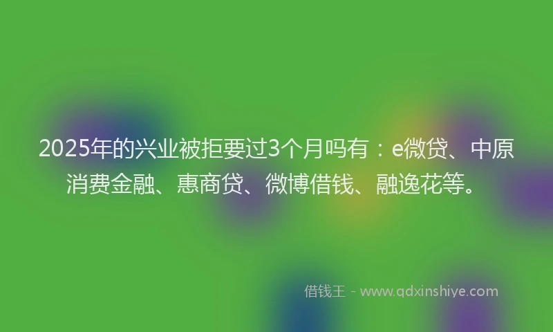 2025年的兴业被拒要过3个月吗有：e微贷、中原消费金融、惠商贷、微博借钱、融逸花等。