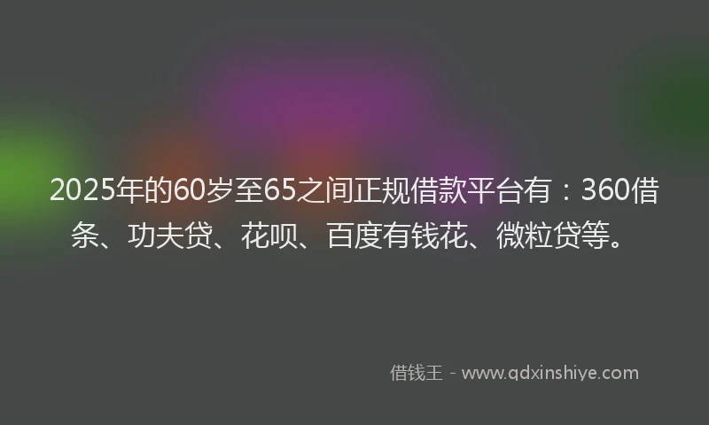 2025年的60岁至65之间正规借款平台有：360借条、功夫贷、花呗、百度有钱花、微粒贷等。