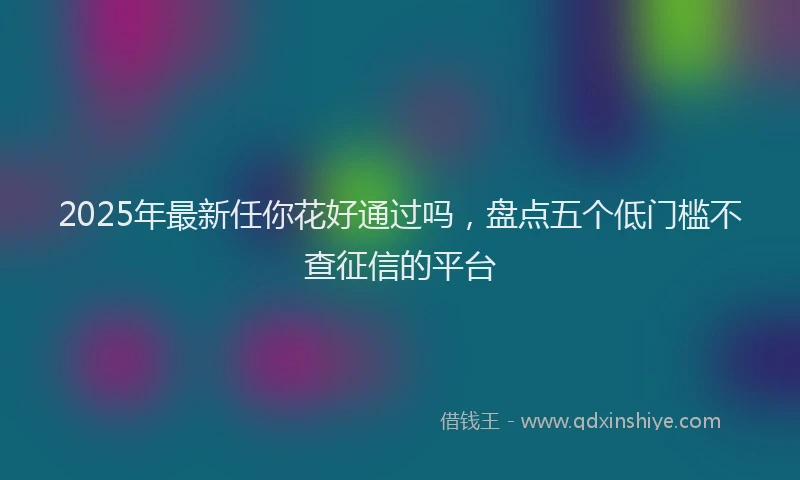 2025年最新任你花好通过吗，盘点五个低门槛不查征信的平台
