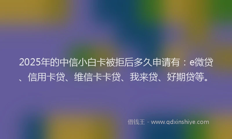 2025年的中信小白卡被拒后多久申请有：e微贷、信用卡贷、维信卡卡贷、我来贷、好期贷等。