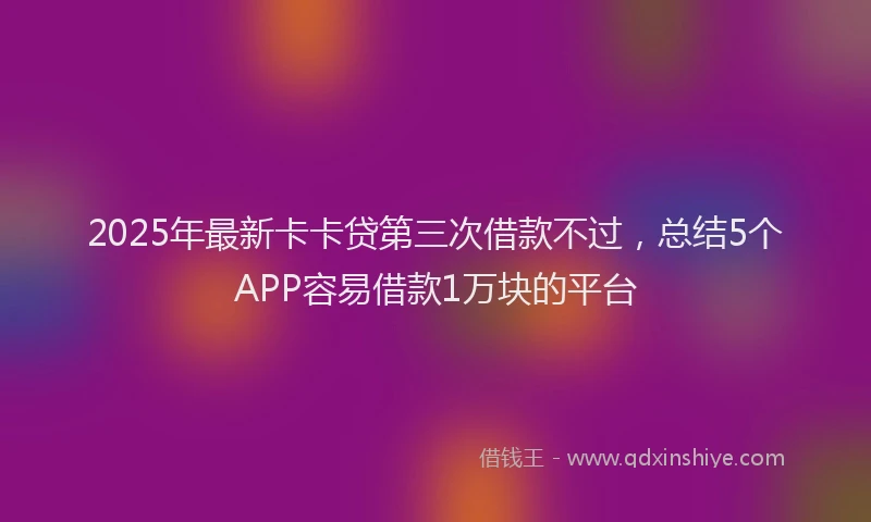 2025年最新卡卡贷第三次借款不过，总结5个APP容易借款1万块的平台