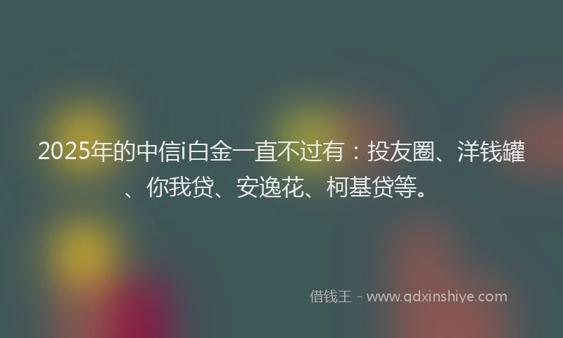 2025年的中信i白金一直不过有：投友圈、洋钱罐、你我贷、安逸花、柯基贷等。