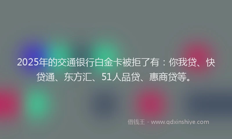 2025年的交通银行白金卡被拒了有：你我贷、快贷通、东方汇、51人品贷、惠商贷等。