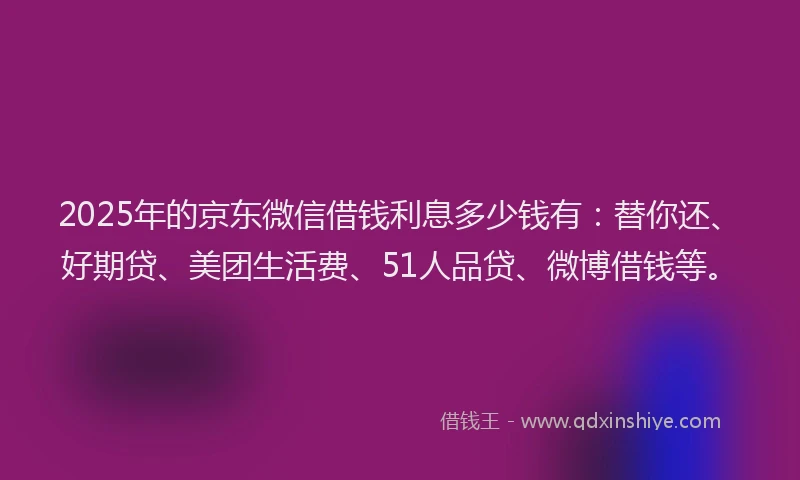 2025年的京东微信借钱利息多少钱有：替你还、好期贷、美团生活费、51人品贷、微博借钱等。