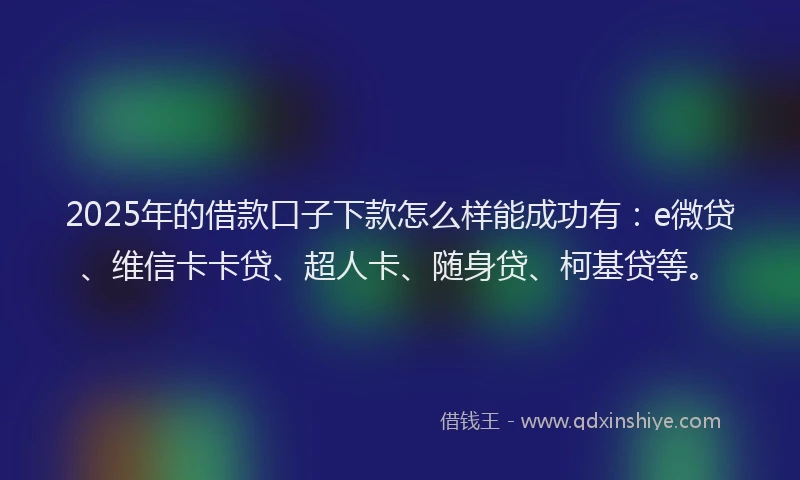 2025年的借款口子下款怎么样能成功有：e微贷、维信卡卡贷、超人卡、随身贷、柯基贷等。