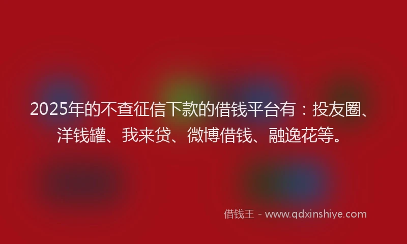 2025年的不查征信下款的借钱平台有：投友圈、洋钱罐、我来贷、微博借钱、融逸花等。