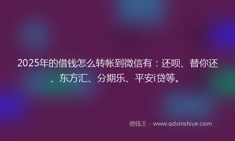 2025年的借钱怎么转帐到微信有：还呗、替你还、东方汇、分期乐、平安i贷等。