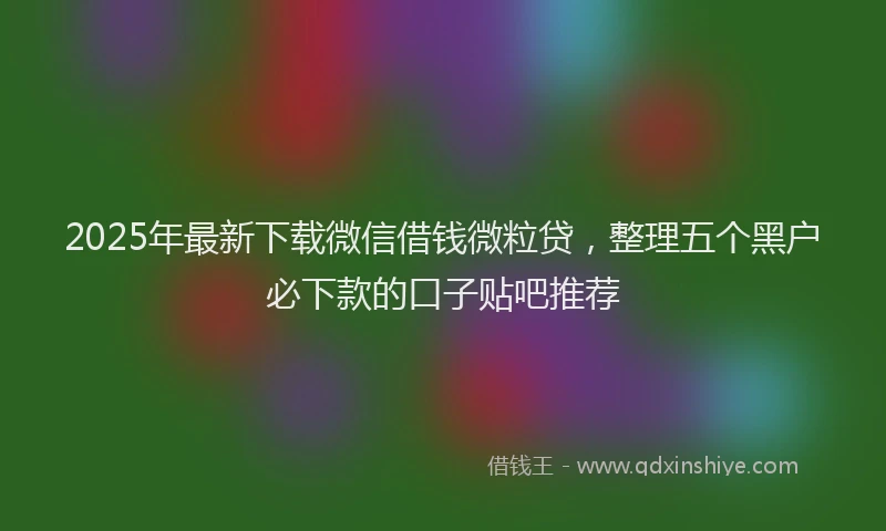 2025年最新下载微信借钱微粒贷，整理五个黑户必下款的口子贴吧推荐