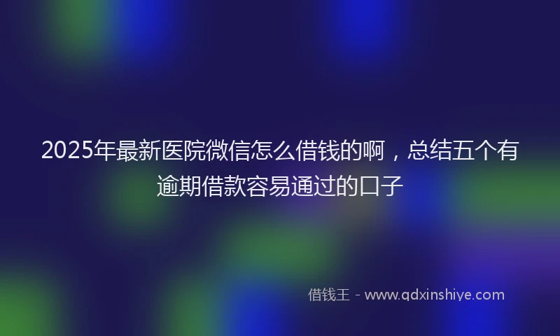2025年最新医院微信怎么借钱的啊，总结五个有逾期借款容易通过的口子
