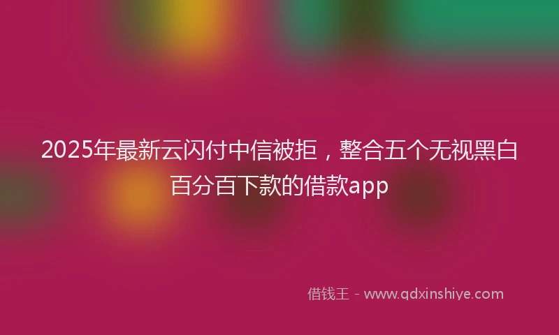 2025年最新云闪付中信被拒，整合五个无视黑白百分百下款的借款app