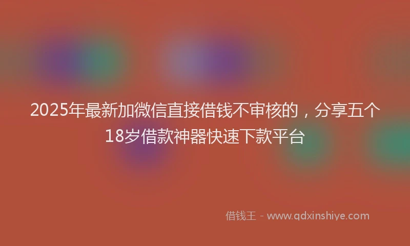 2025年最新加微信直接借钱不审核的，分享五个18岁借款神器快速下款平台