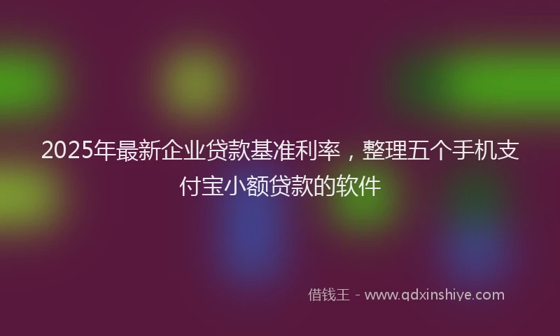 2025年最新企业贷款基准利率，整理五个手机支付宝小额贷款的软件