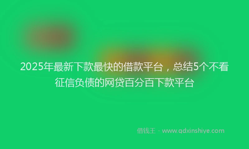 2025年最新下款最快的借款平台，总结5个不看征信负债的网贷百分百下款平台