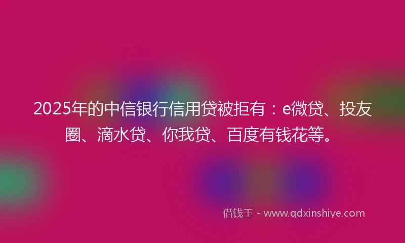 2025年的中信银行信用贷被拒有：e微贷、投友圈、滴水贷、你我贷、百度有钱花等。