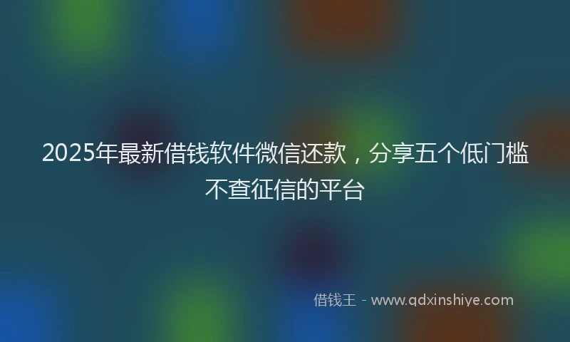 2025年最新借钱软件微信还款，分享五个低门槛不查征信的平台