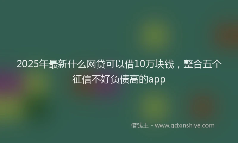 2025年最新什么网贷可以借10万块钱，整合五个征信不好负债高的app