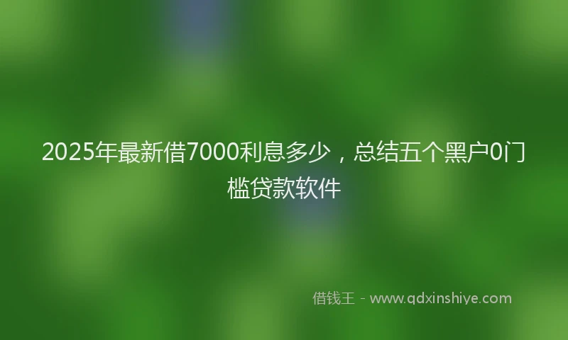 2025年最新借7000利息多少，总结五个黑户0门槛贷款软件