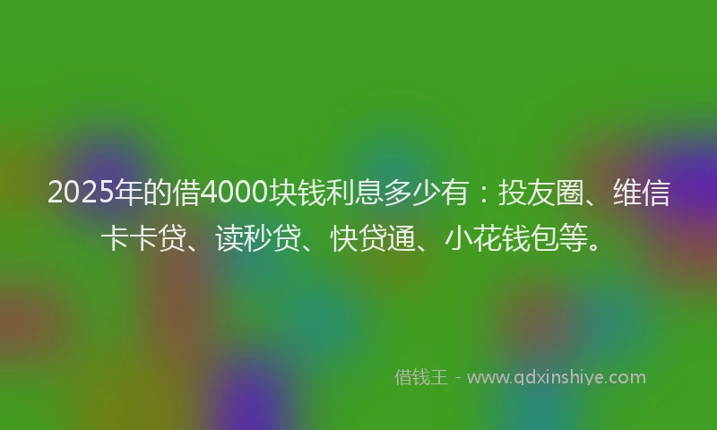 2025年的借4000块钱利息多少有：投友圈、维信卡卡贷、读秒贷、快贷通、小花钱包等。
