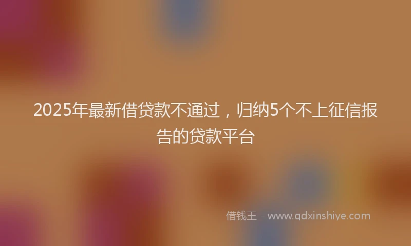 2025年最新借贷款不通过，归纳5个不上征信报告的贷款平台