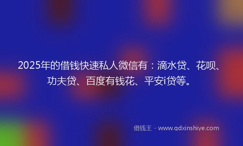 2025年的借钱快速私人微信有：滴水贷、花呗、功夫贷、百度有钱花、平安i贷等。