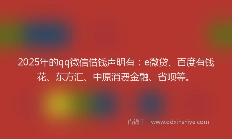2025年的qq微信借钱声明有：e微贷、百度有钱花、东方汇、中原消费金融、省呗等。
