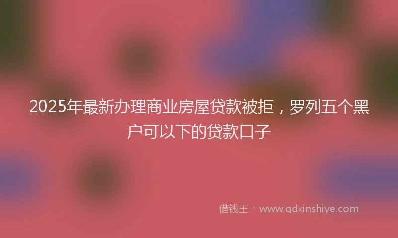 2025年最新办理商业房屋贷款被拒，罗列五个黑户可以下的贷款口子
