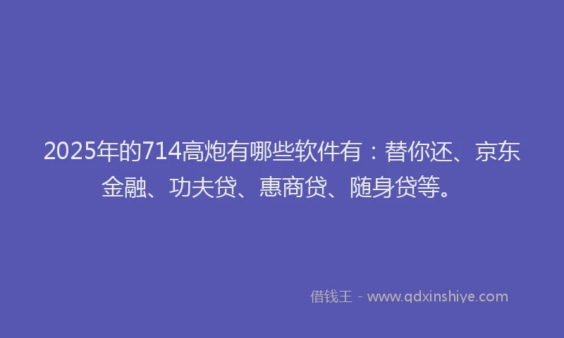 2025年的714高炮有哪些软件有：替你还、京东金融、功夫贷、惠商贷、随身贷等。