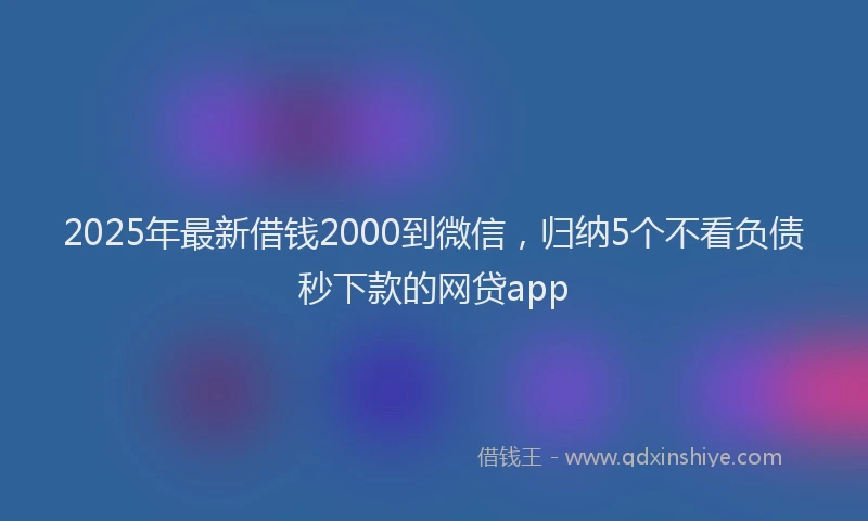 2025年最新借钱2000到微信，归纳5个不看负债秒下款的网贷app