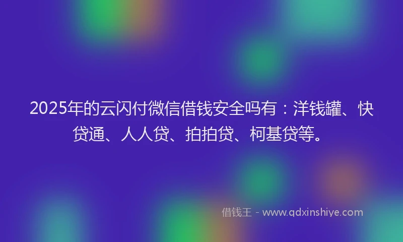 2025年的云闪付微信借钱安全吗有：洋钱罐、快贷通、人人贷、拍拍贷、柯基贷等。