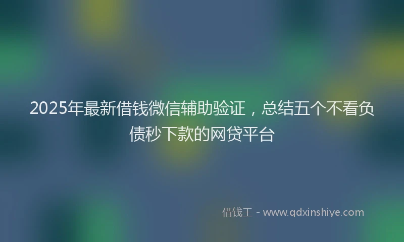 2025年最新借钱微信辅助验证，总结五个不看负债秒下款的网贷平台