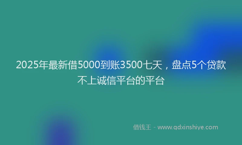 2025年最新借5000到账3500七天，盘点5个贷款不上诚信平台的平台