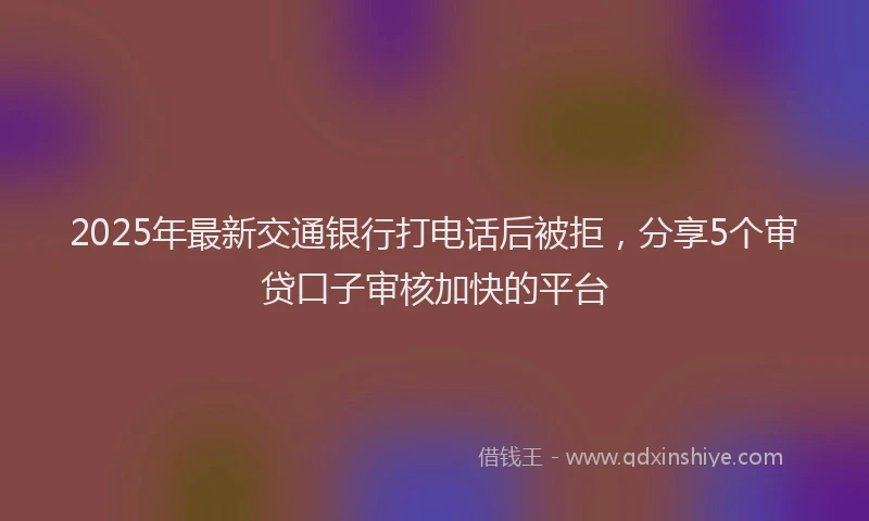 2025年最新交通银行打电话后被拒，分享5个审贷口子审核加快的平台