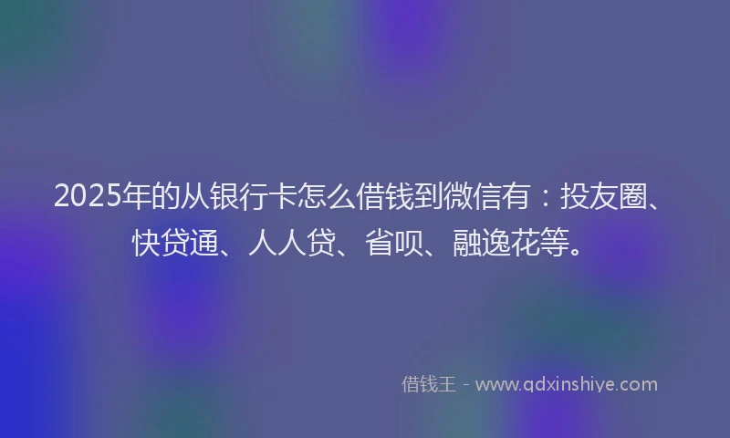 2025年的从银行卡怎么借钱到微信有：投友圈、快贷通、人人贷、省呗、融逸花等。