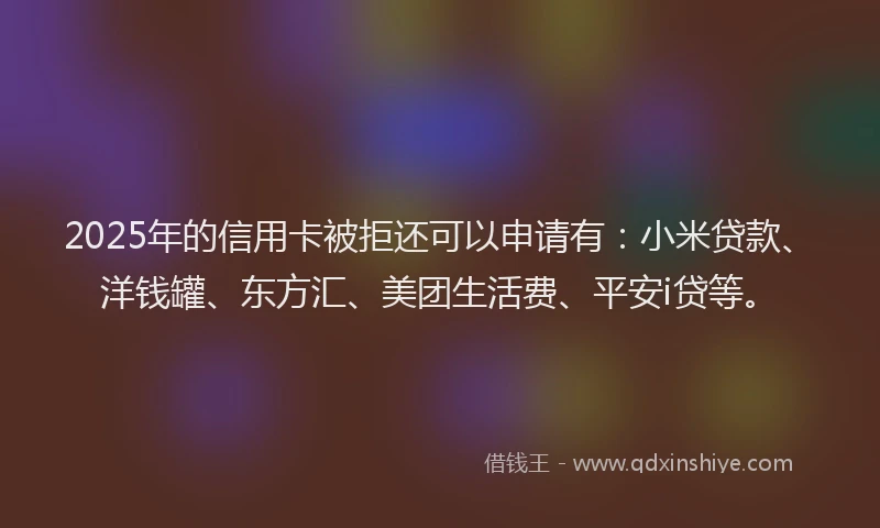 2025年的信用卡被拒还可以申请有：小米贷款、洋钱罐、东方汇、美团生活费、平安i贷等。