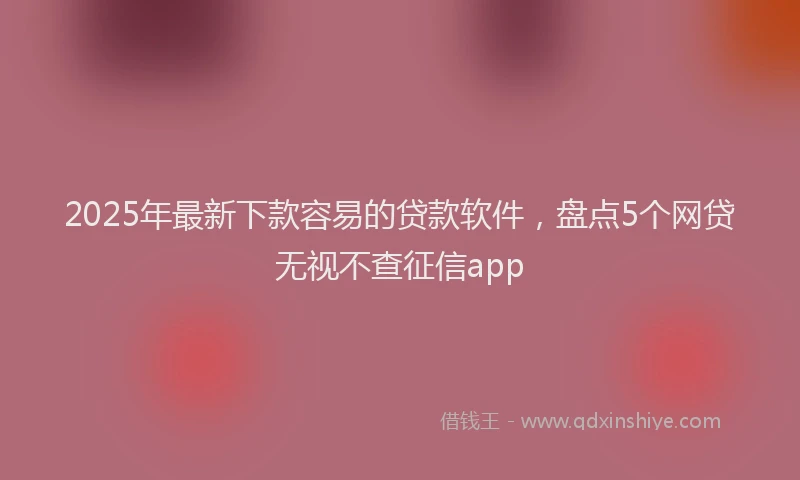 2025年最新下款容易的贷款软件，盘点5个网贷无视不查征信app