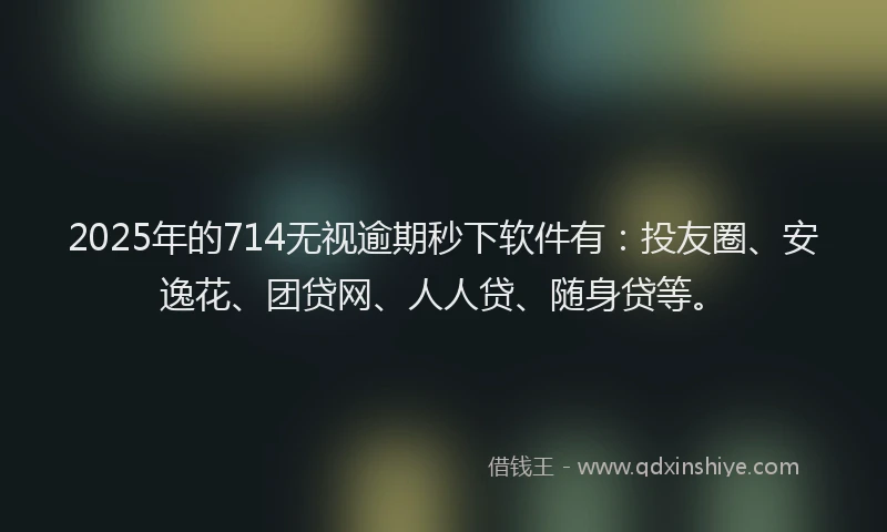 2025年的714无视逾期秒下软件有：投友圈、安逸花、团贷网、人人贷、随身贷等。