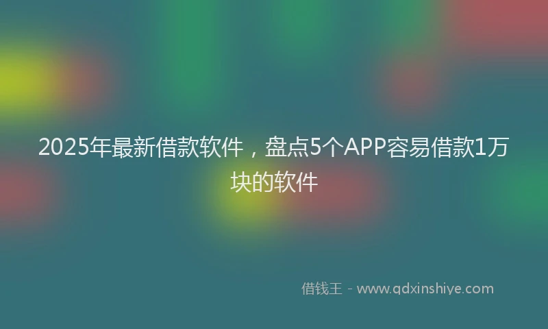 2025年最新借款软件，盘点5个APP容易借款1万块的软件