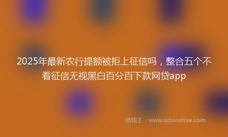 2025年最新农行提额被拒上征信吗，整合五个不看征信无视黑白百分百下款网贷app