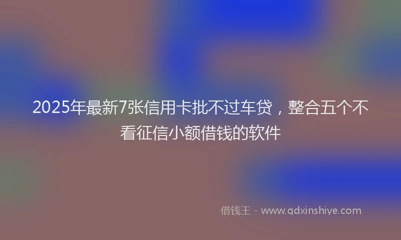 2025年最新7张信用卡批不过车贷，整合五个不看征信小额借钱的软件
