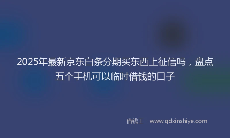2025年最新京东白条分期买东西上征信吗，盘点五个手机可以临时借钱的口子