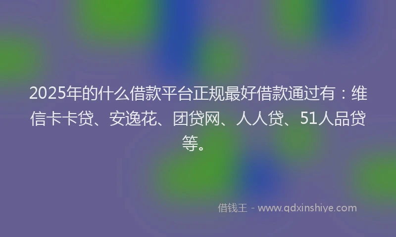 2025年的什么借款平台正规最好借款通过有：维信卡卡贷、安逸花、团贷网、人人贷、51人品贷等。