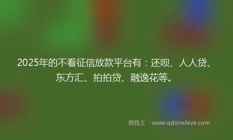 2025年的不看征信放款平台有：还呗、人人贷、东方汇、拍拍贷、融逸花等。