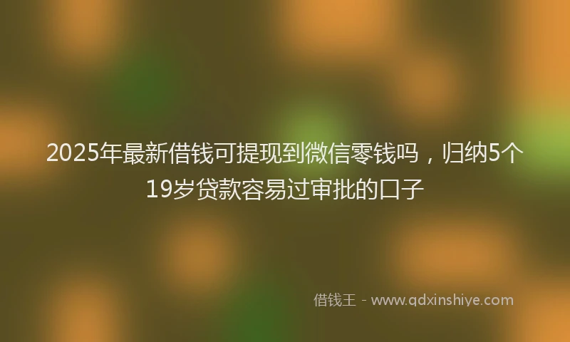 2025年最新借钱可提现到微信零钱吗，归纳5个19岁贷款容易过审批的口子