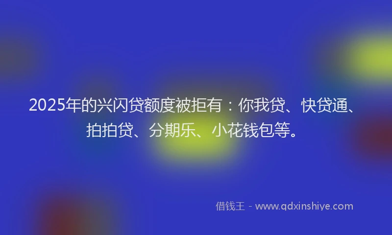 2025年的兴闪贷额度被拒有：你我贷、快贷通、拍拍贷、分期乐、小花钱包等。