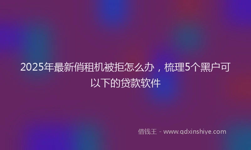 2025年最新俏租机被拒怎么办，梳理5个黑户可以下的贷款软件