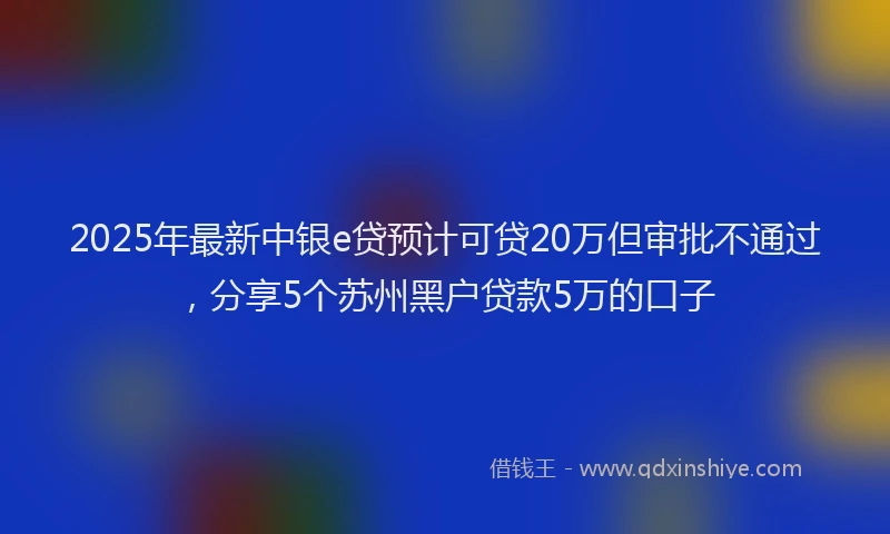 2025年最新中银e贷预计可贷20万但审批不通过，分享5个苏州黑户贷款5万的口子