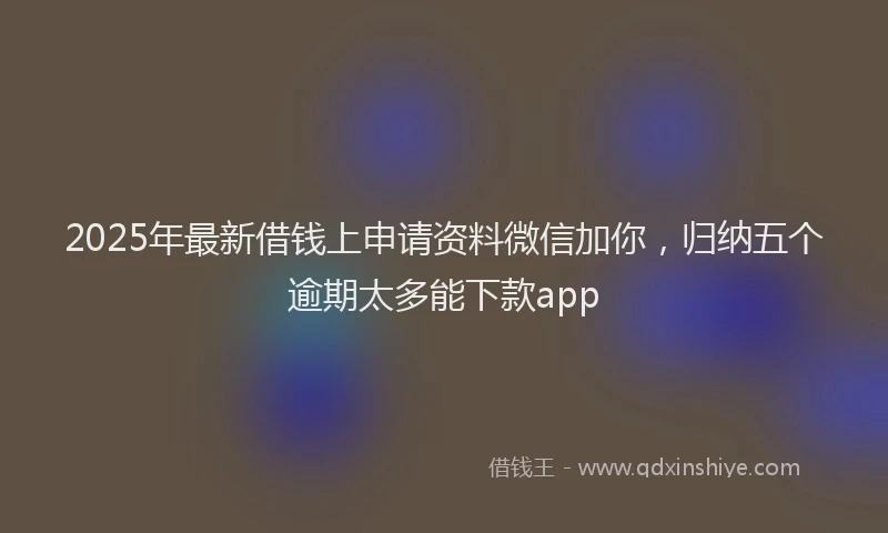 2025年最新借钱上申请资料微信加你，归纳五个逾期太多能下款app