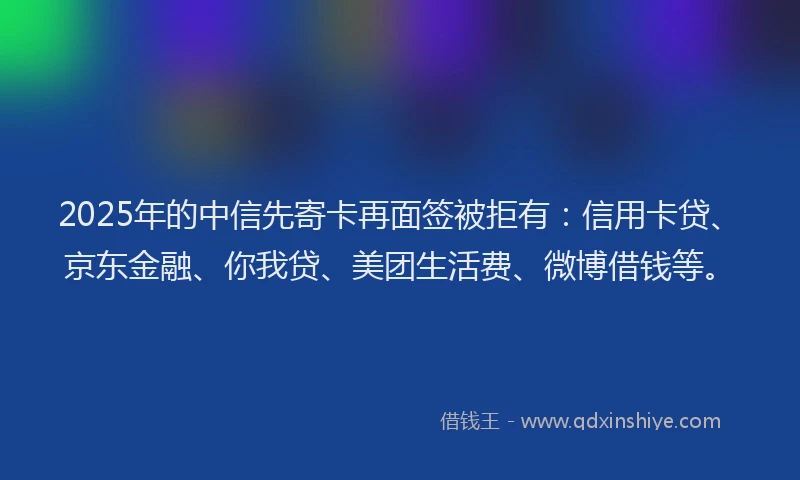 2025年的中信先寄卡再面签被拒有：信用卡贷、京东金融、你我贷、美团生活费、微博借钱等。