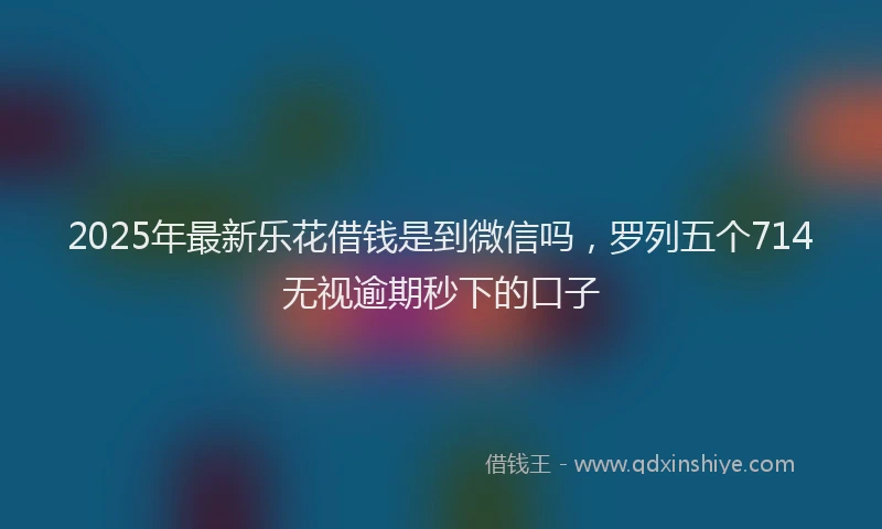 2025年最新乐花借钱是到微信吗，罗列五个714无视逾期秒下的口子