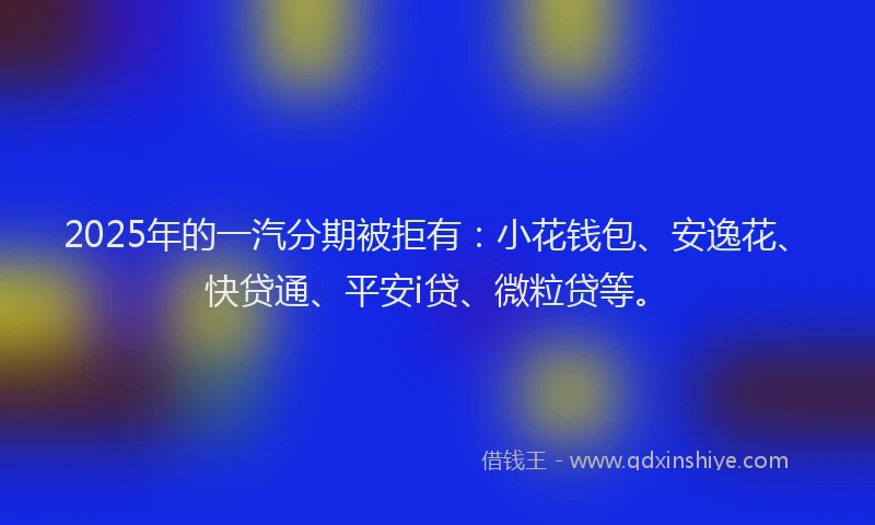 2025年的一汽分期被拒有：小花钱包、安逸花、快贷通、平安i贷、微粒贷等。